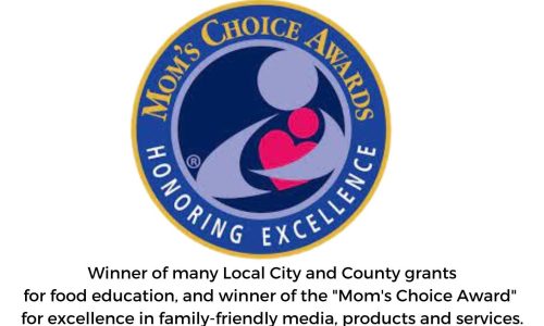 Winner of many Local City and County grants for food education, and winner of the Mom's Choice Award for excellence in family-friendly media, products and services.